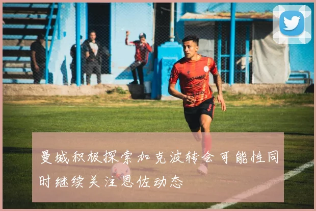 曼城积极探索加克波转会可能性同时继续关注恩佐动态