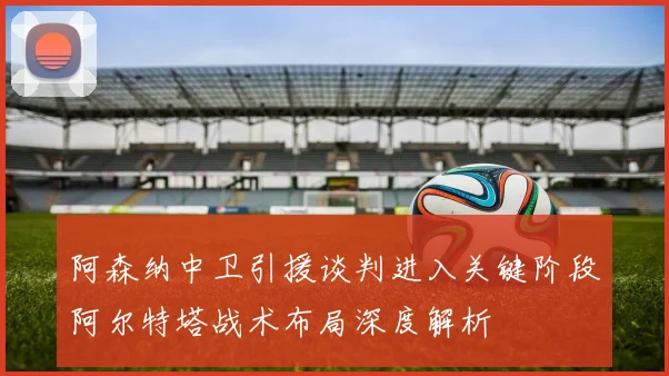 阿森纳中卫引援谈判进入关键阶段阿尔特塔战术布局深度解析