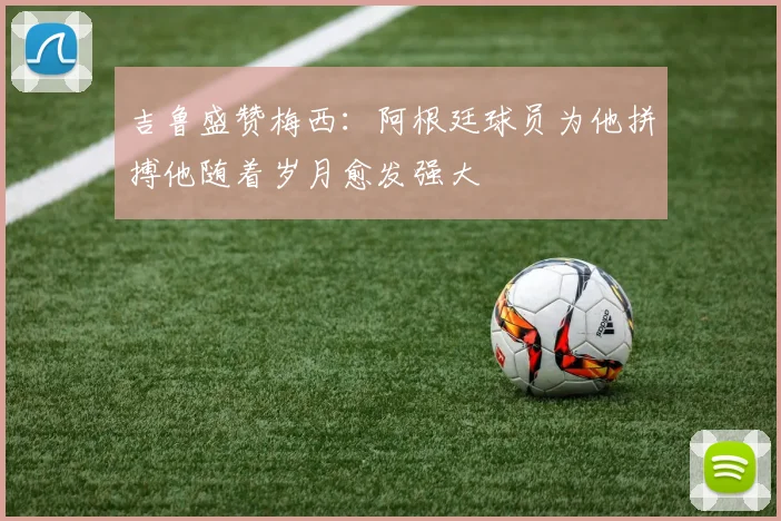 吉鲁盛赞梅西：阿根廷球员为他拼搏他随着岁月愈发强大