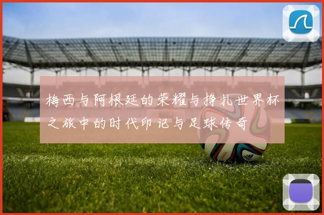 梅西与阿根廷的荣耀与挣扎世界杯之旅中的时代印记与足球传奇