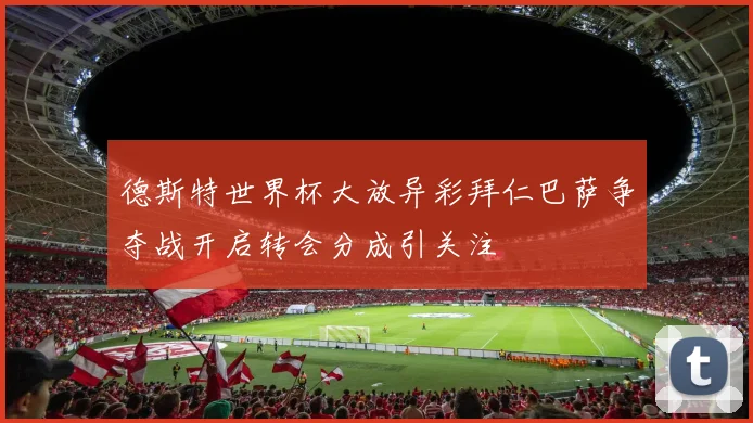 德斯特世界杯大放异彩拜仁巴萨争夺战开启转会分成引关注
