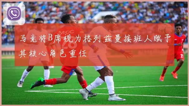 马竞将B席视为格列兹曼接班人赋予其核心角色重任