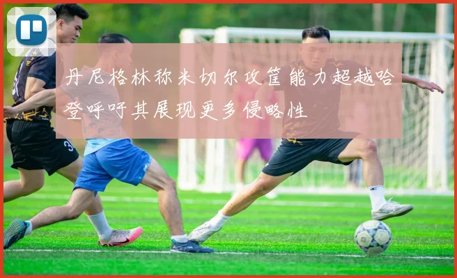 丹尼格林称米切尔攻筐能力超越哈登呼吁其展现更多侵略性