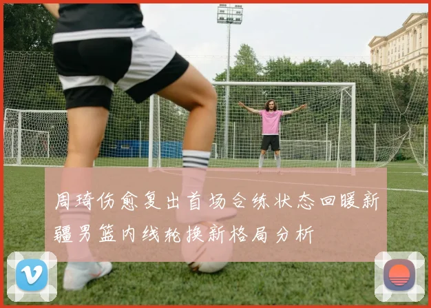 周琦伤愈复出首场合练状态回暖新疆男篮内线轮换新格局分析