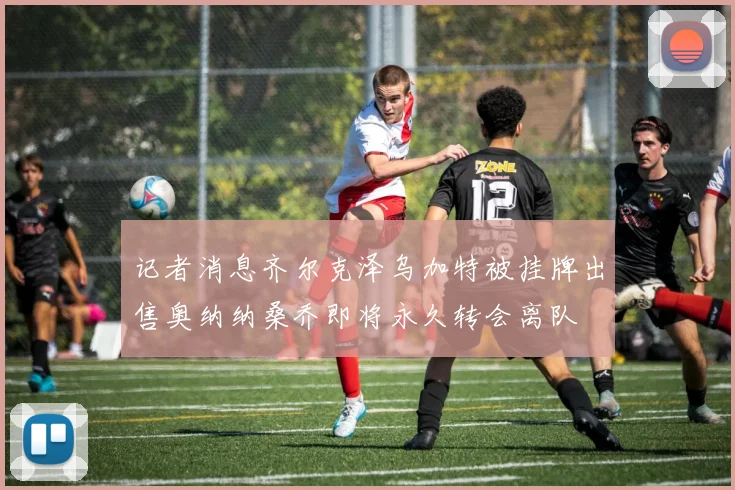 记者消息齐尔克泽乌加特被挂牌出售奥纳纳桑乔即将永久转会离队