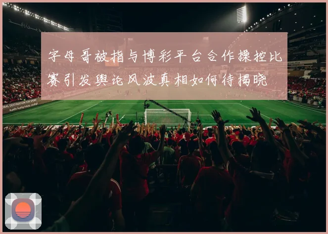 字母哥被指与博彩平台合作操控比赛引发舆论风波真相如何待揭晓