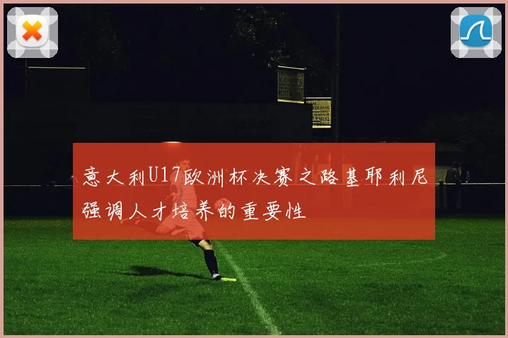 意大利U17欧洲杯决赛之路基耶利尼强调人才培养的重要性