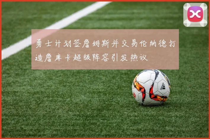 勇士计划签詹姆斯并交易伦纳德打造詹库卡超级阵容引发热议