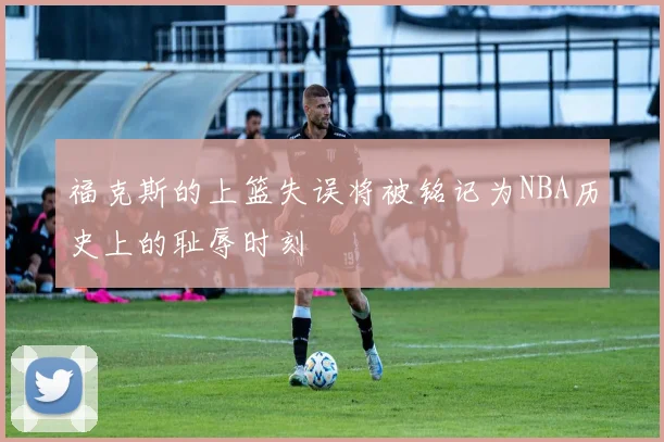 福克斯的上篮失误将被铭记为NBA历史上的耻辱时刻