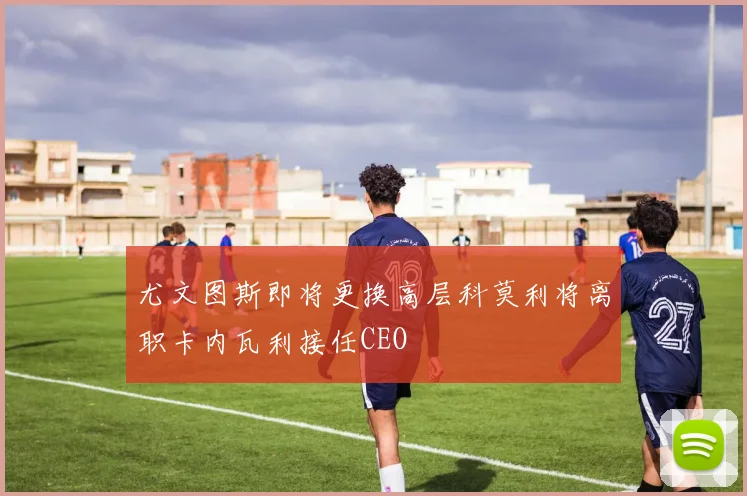 尤文图斯即将更换高层科莫利将离职卡内瓦利接任CEO