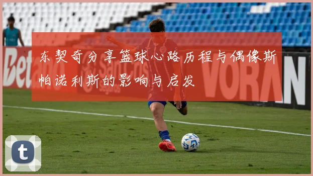 东契奇分享篮球心路历程与偶像斯帕诺利斯的影响与启发