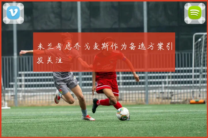 米兰考虑乔戈麦斯作为备选方案引发关注