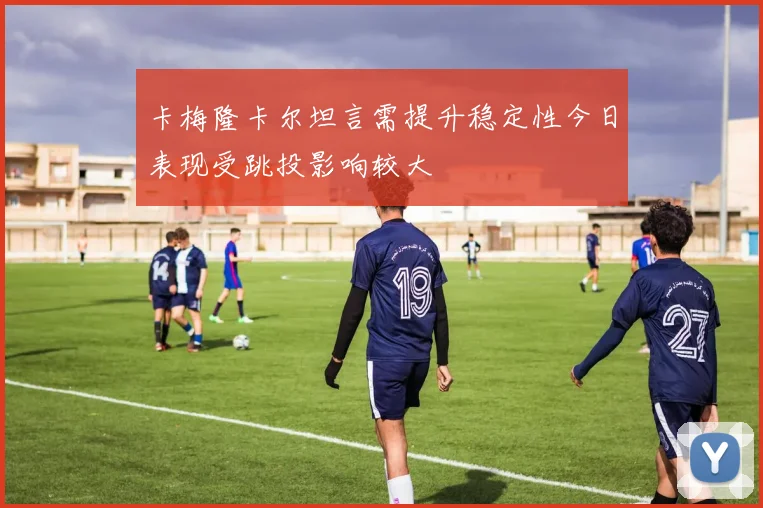 卡梅隆卡尔坦言需提升稳定性今日表现受跳投影响较大