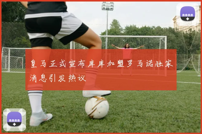 皇马正式宣布库库加盟罗马诺独家消息引发热议