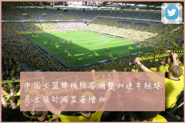中国女篮锋线阵容调整加速年轻球员出场时间显著增加