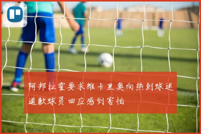 阿邦拉霍要求维卡里奥向热刺球迷道歉球员回应感到害怕