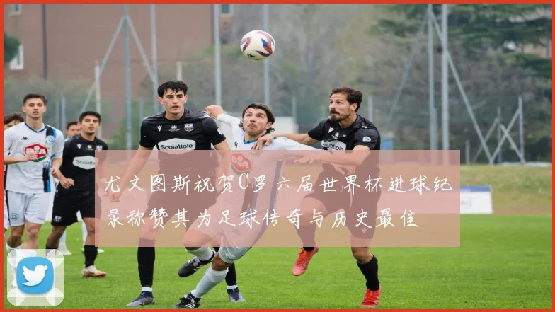 尤文图斯祝贺C罗六届世界杯进球纪录称赞其为足球传奇与历史最佳