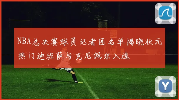 NBA总决赛球员记者团名单揭晓状元热门迪班萨与克尼佩尔入选