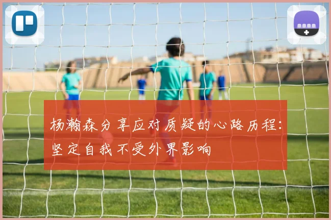 杨瀚森分享应对质疑的心路历程：坚定自我不受外界影响