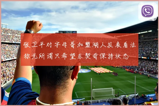 张卫平对字母哥加盟湖人发表看法称无所谓只希望东契奇保持状态