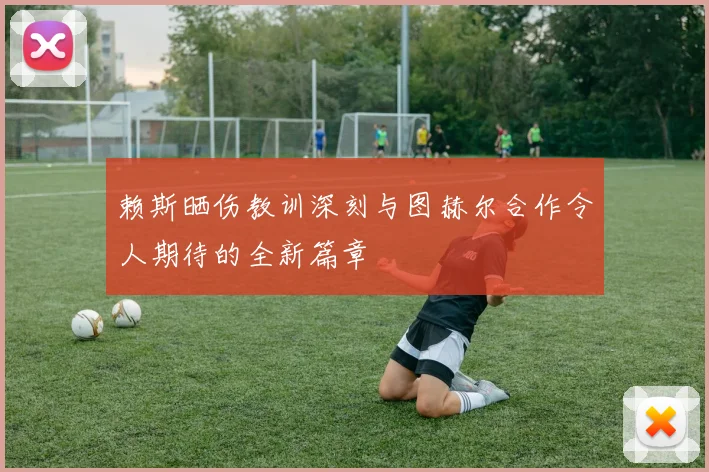 赖斯晒伤教训深刻与图赫尔合作令人期待的全新篇章