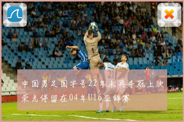 中国男足国字号22年未再夺冠上次荣光停留在04年U16亚锦赛