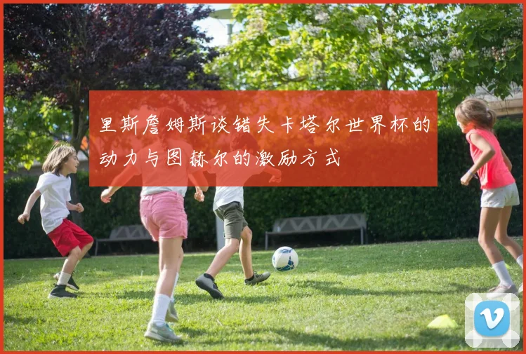 里斯詹姆斯谈错失卡塔尔世界杯的动力与图赫尔的激励方式