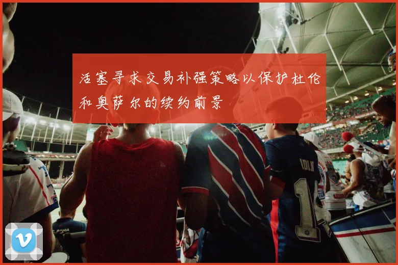 活塞寻求交易补强策略以保护杜伦和奥萨尔的续约前景