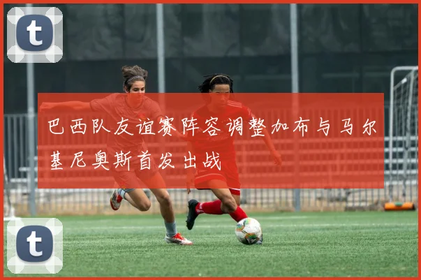 巴西队友谊赛阵容调整加布与马尔基尼奥斯首发出战