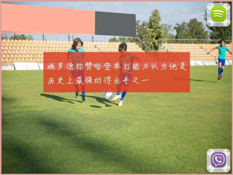 施罗德称赞哈登单打能力认为他是历史上最强的得分手之一